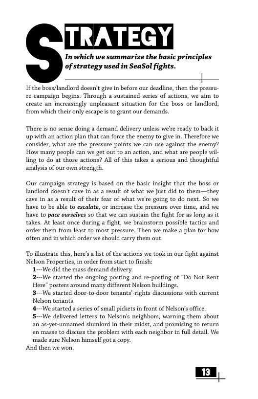 Inwhich we summarize the basic principles of strategy used in SeaSol fights. | If the boss/landlord doesn’t give in before our deadline, then the pressu- re campaign begins. Through a sustained series of actions, we aim to create an increasingly unpleasant situation for the boss or landlord, from which their only escape is to grant our demands. ‘There is no sense doing a demand delivery unless we’re ready to back it up with an action plan that can force the enemy to give in. Therefore we consider, what are the pressure points we can use against the enemy? How many people can we get out to an action, and what are people wil- ling to do at those actions? Al of this takes a serious and thoughtful analysis of our own strength. Our campaign strategy is based on the basic insight that the boss or Landlord doesn’t cave in as a result of what we just did to them—they cave in as a result of their fear of what we’re going to do next. So we have to be able to escalate, or increase the pressure over time, and we have to pace ourselves so that we can sustain the fight for as long as it takes. At least once during a fight, we brainstorm possible tactics and order them from least to most pressure. Then we make a plan for how often and in which order we should carry them out. To illustrate this, here’s a list of the actions we took in our fight against Nelson Properties, in order from start to finish: 1--We did the mass demand delivery. 2--We started the ongoing posting and re-posting of “Do Not Rent Here posters around many different Nelson buildings. 3-We started door-to-door tenants"rights discussions with current Nelson tenants. 4-—-We started a series of small pickets in front of Nelson’s office. 5-We delivered letters to Nelson’s neighbors, warning them about an as-yet-unnamed slumlord in their midst, and promising to return en masse to discuss the problem with each neighbor in full detail. We ‘made sure Nelson himself got a copy. And then we won, | 13 |